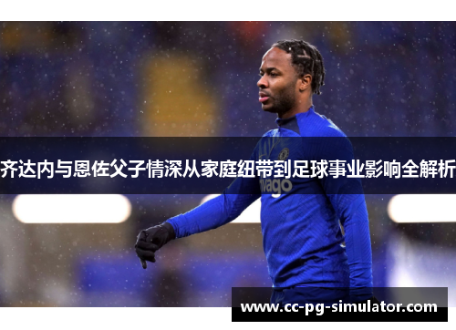 齐达内与恩佐父子情深从家庭纽带到足球事业影响全解析