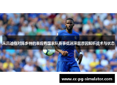 从吕迪格对阵多特的表现看国家队赛事低迷深层原因解析战术与状态
