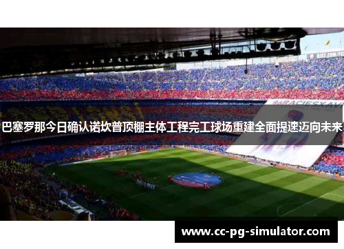 巴塞罗那今日确认诺坎普顶棚主体工程完工球场重建全面提速迈向未来